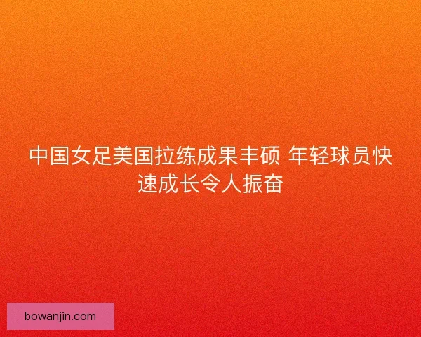 中国女足美国拉练成果丰硕 年轻球员快速成长令人振奋