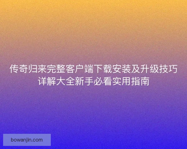 传奇归来完整客户端下载安装及升级技巧详解大全新手必看实用指南 传奇归来完整客户端下载安装及升级技巧详解大全新手必看实用指南
