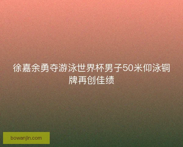 徐嘉余勇夺游泳世界杯男子50米仰泳铜牌再创佳绩