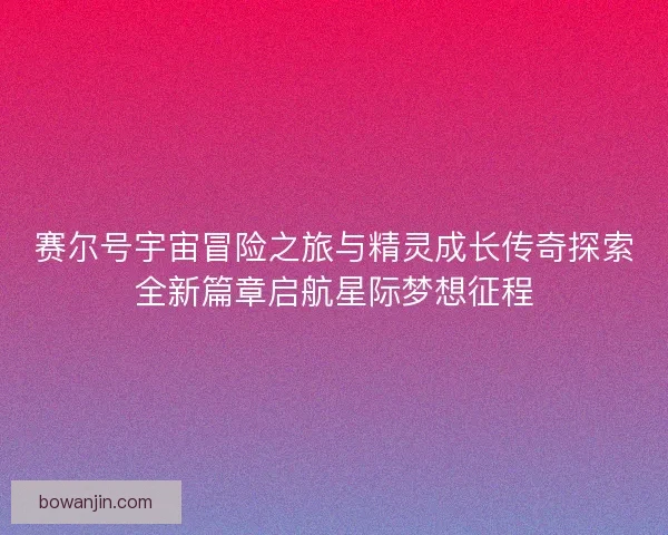 赛尔号宇宙冒险之旅与精灵成长传奇探索全新篇章启航星际梦想征程