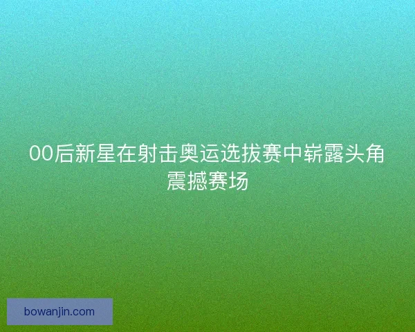 00后新星在射击奥运选拔赛中崭露头角震撼赛场