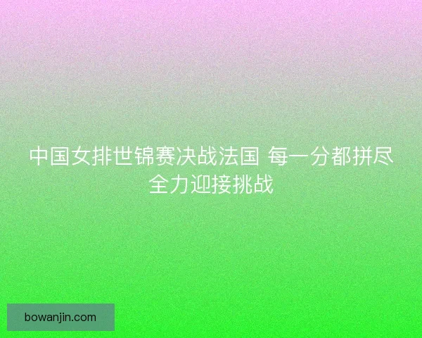 中国女排世锦赛决战法国 每一分都拼尽全力迎接挑战 中国女排世锦赛决战法国 每一分都拼尽全力迎接挑战