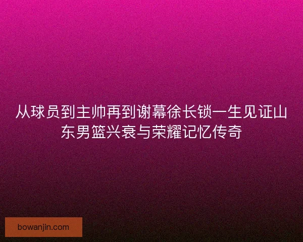 从球员到主帅再到谢幕徐长锁一生见证山东男篮兴衰与荣耀记忆传奇