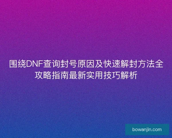 围绕DNF查询封号原因及快速解封方法全攻略指南最新实用技巧解析