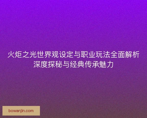 火炬之光世界观设定与职业玩法全面解析深度探秘与经典传承魅力 火炬之光世界观设定与职业玩法全面解析深度探秘与经典传承魅力