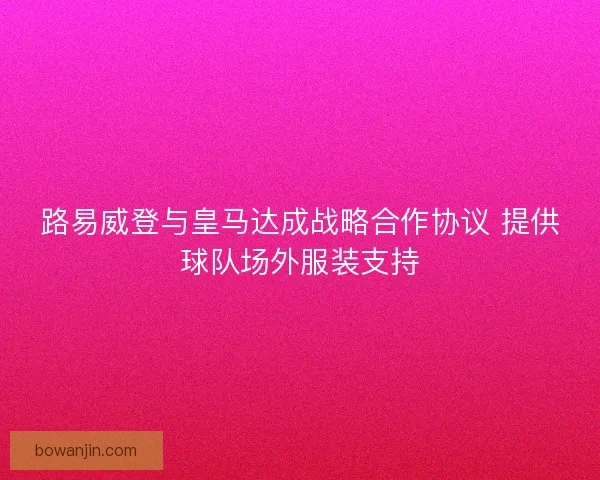 路易威登与皇马达成战略合作协议 提供球队场外服装支持