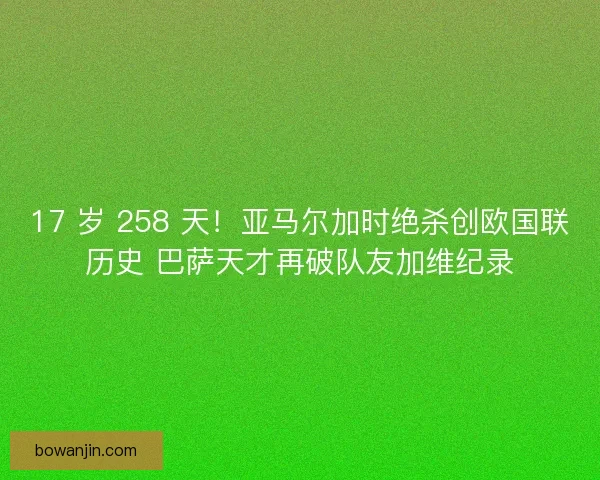 17 岁 258 天！亚马尔加时绝杀创欧国联历史 巴萨天才再破队友加维纪录