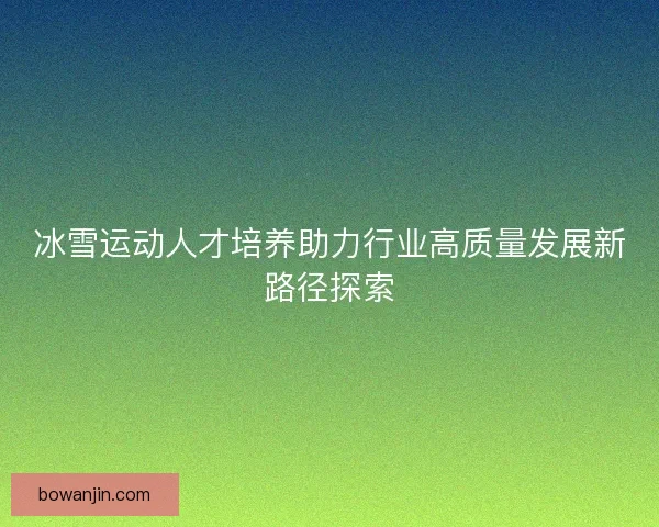 冰雪运动人才培养助力行业高质量发展新路径探索 冰雪运动人才培养助力行业高质量发展新路径探索