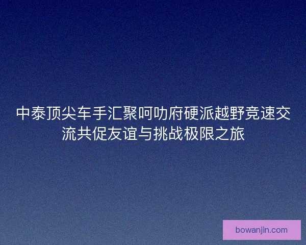 中泰顶尖车手汇聚呵叻府硬派越野竞速交流共促友谊与挑战极限之旅