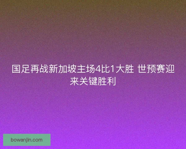 国足再战新加坡主场4比1大胜 世预赛迎来关键胜利
