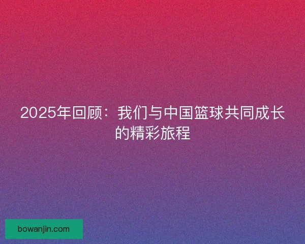 2025年回顾：我们与中国篮球共同成长的精彩旅程