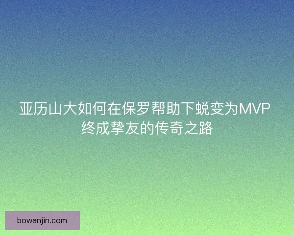 亚历山大如何在保罗帮助下蜕变为MVP 终成挚友的传奇之路 亚历山大如何在保罗帮助下蜕变为MVP 终成挚友的传奇之路