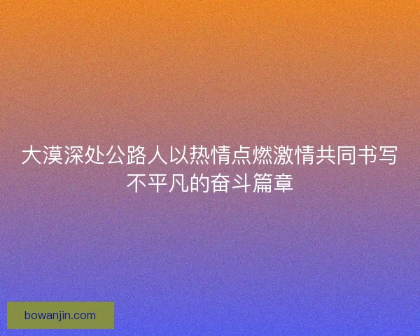 大漠深处公路人以热情点燃激情共同书写不平凡的奋斗篇章 大漠深处公路人以热情点燃激情共同书写不平凡的奋斗篇章