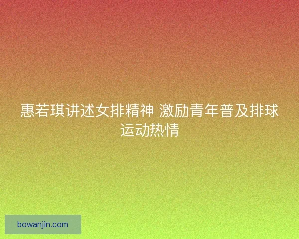 惠若琪讲述女排精神 激励青年普及排球运动热情