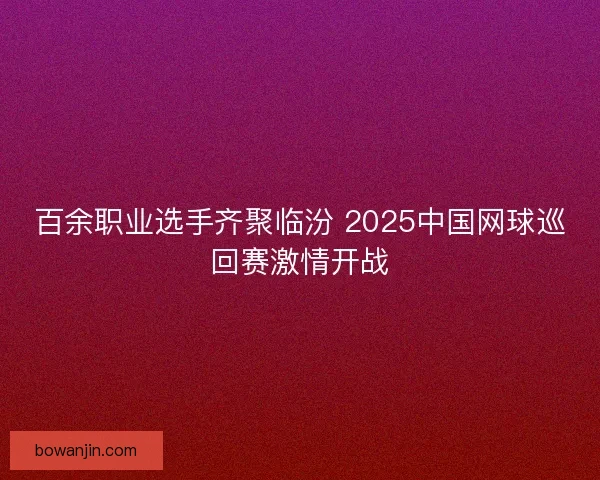 百余职业选手齐聚临汾 2025中国网球巡回赛激情开战