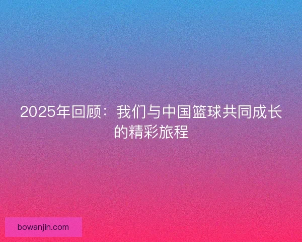 2025年回顾：我们与中国篮球共同成长的精彩旅程