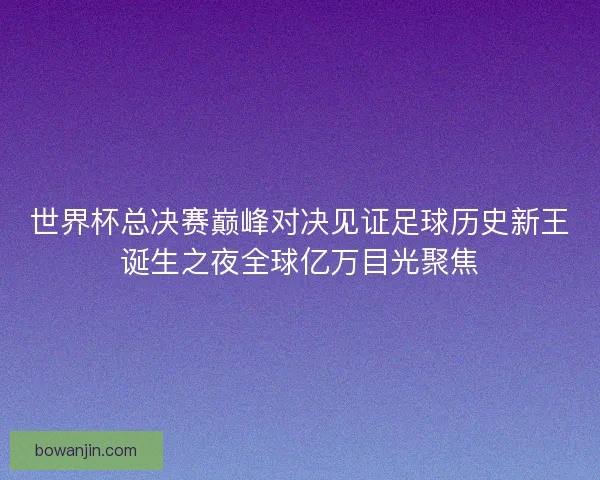 世界杯总决赛巅峰对决见证足球历史新王诞生之夜全球亿万目光聚焦