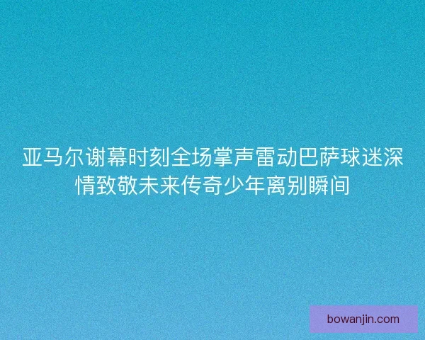 亚马尔谢幕时刻全场掌声雷动巴萨球迷深情致敬未来传奇少年离别瞬间