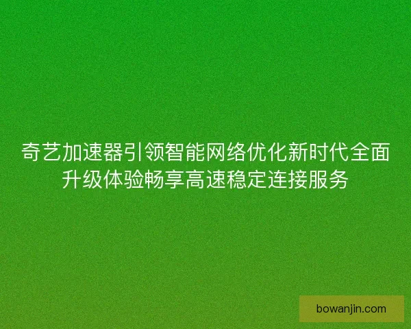 奇艺加速器引领智能网络优化新时代全面升级体验畅享高速稳定连接服务