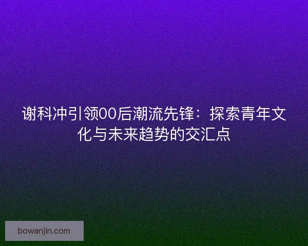谢科冲引领00后潮流先锋：探索青年文化与未来趋势的交汇点