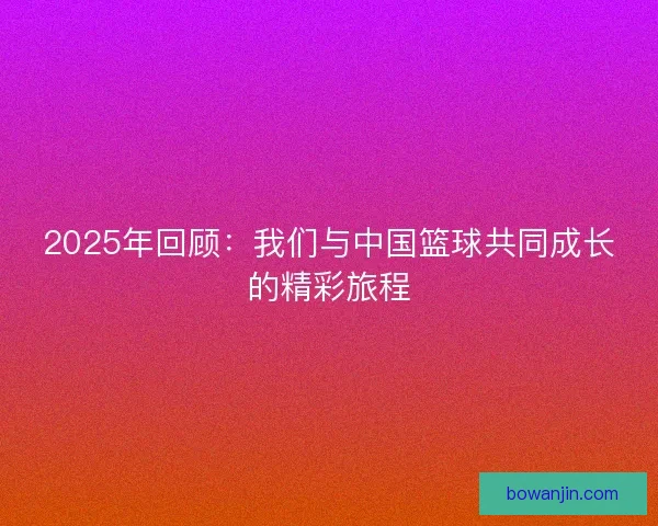 2025年回顾：我们与中国篮球共同成长的精彩旅程