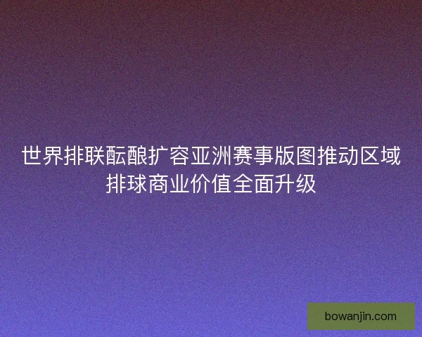 世界排联酝酿扩容亚洲赛事版图推动区域排球商业价值全面升级