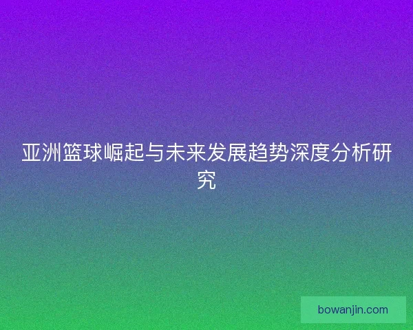 亚洲篮球崛起与未来发展趋势深度分析研究