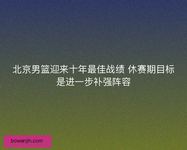 北京男篮迎来十年最佳战绩 休赛期目标是进一步补强阵容