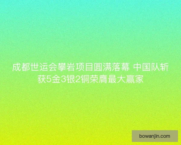 成都世运会攀岩项目圆满落幕 中国队斩获5金3银2铜荣膺最大赢家