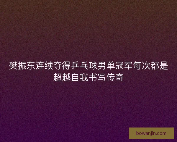 樊振东连续夺得乒乓球男单冠军每次都是超越自我书写传奇