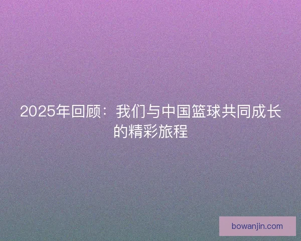2025年回顾：我们与中国篮球共同成长的精彩旅程