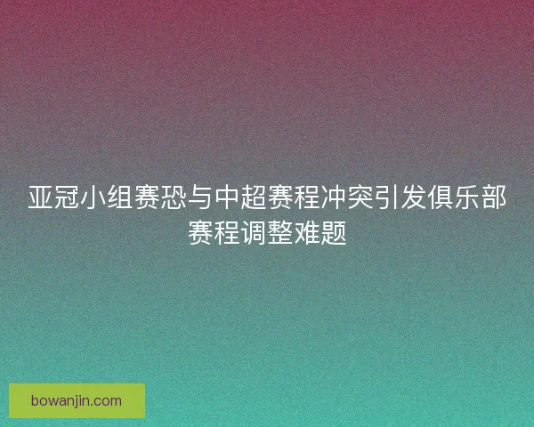 亚冠小组赛恐与中超赛程冲突引发俱乐部赛程调整难题