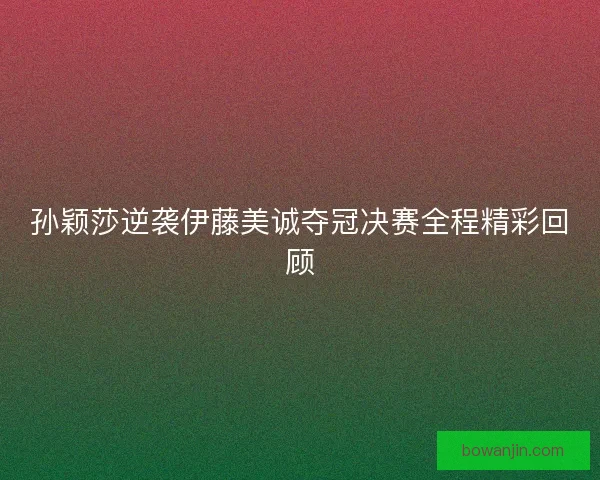 孙颖莎逆袭伊藤美诚夺冠决赛全程精彩回顾